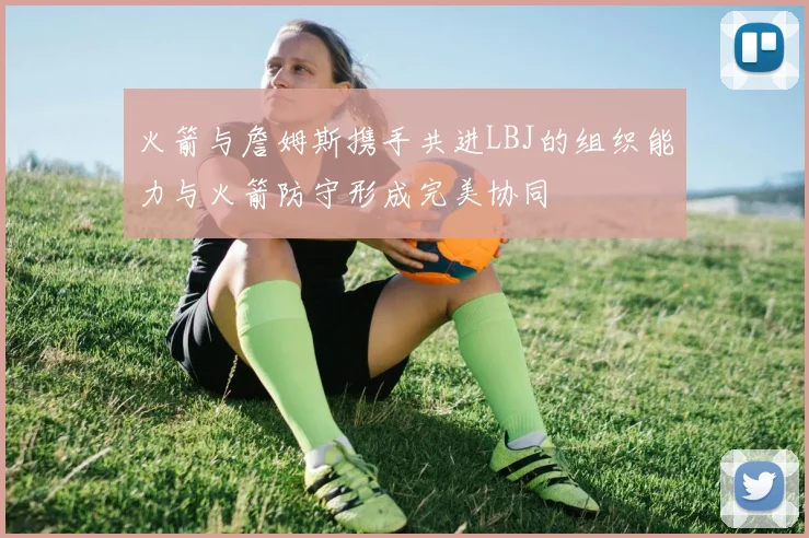 火箭与詹姆斯携手共进LBJ的组织能力与火箭防守形成完美协同