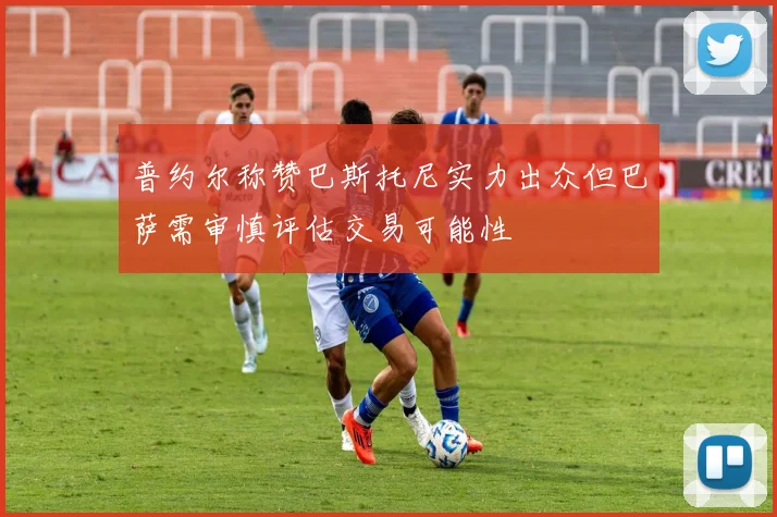 普约尔称赞巴斯托尼实力出众但巴萨需审慎评估交易可能性