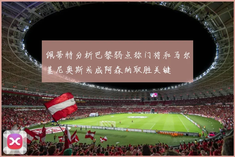 佩蒂特分析巴黎弱点称门将和马尔基尼奥斯或成阿森纳取胜关键