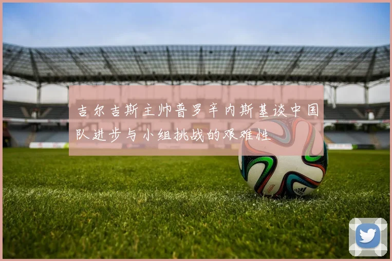 吉尔吉斯主帅普罗辛内斯基谈中国队进步与小组挑战的艰难性