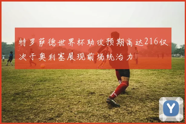 特罗萨德世界杯助攻预期高达216仅次于奥利塞展现前场统治力