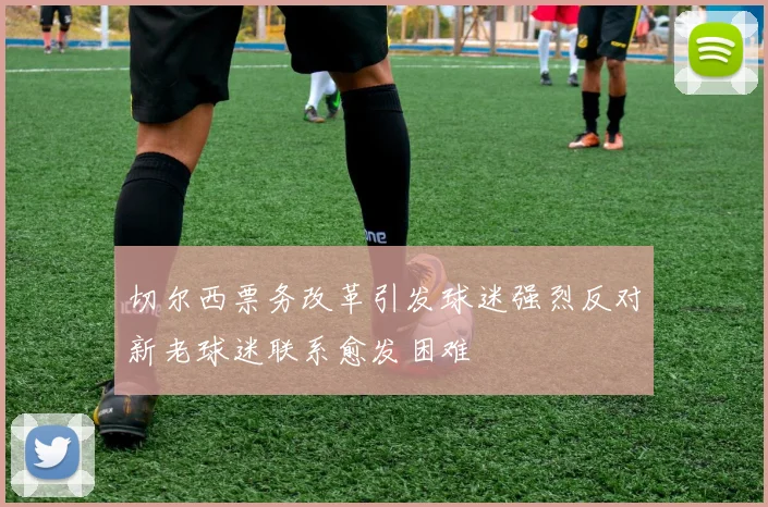 切尔西票务改革引发球迷强烈反对新老球迷联系愈发困难