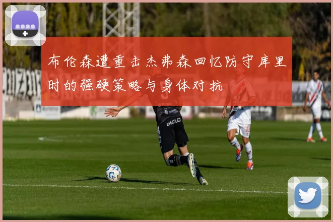 布伦森遭重击杰弗森回忆防守库里时的强硬策略与身体对抗