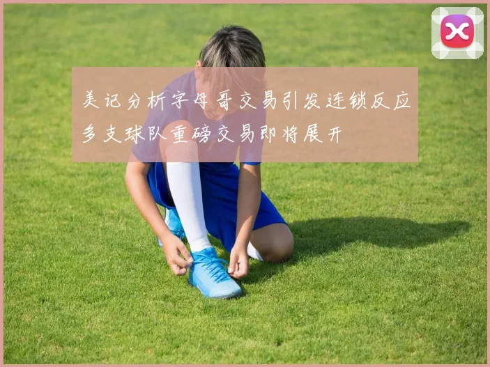 美记分析字母哥交易引发连锁反应多支球队重磅交易即将展开
