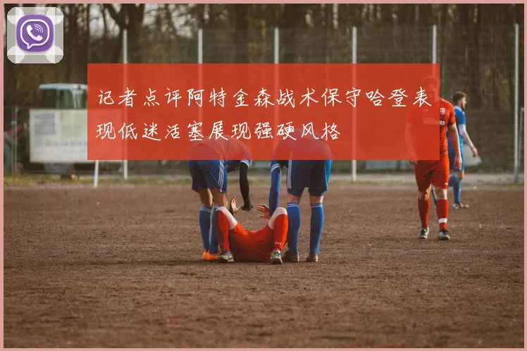 记者点评阿特金森战术保守哈登表现低迷活塞展现强硬风格