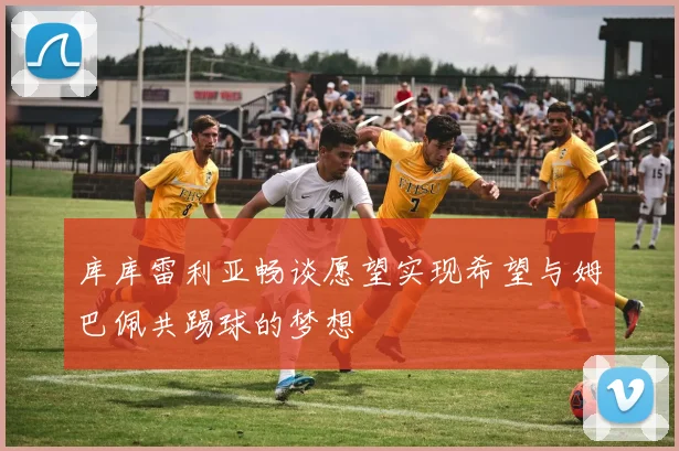 库库雷利亚畅谈愿望实现希望与姆巴佩共踢球的梦想
